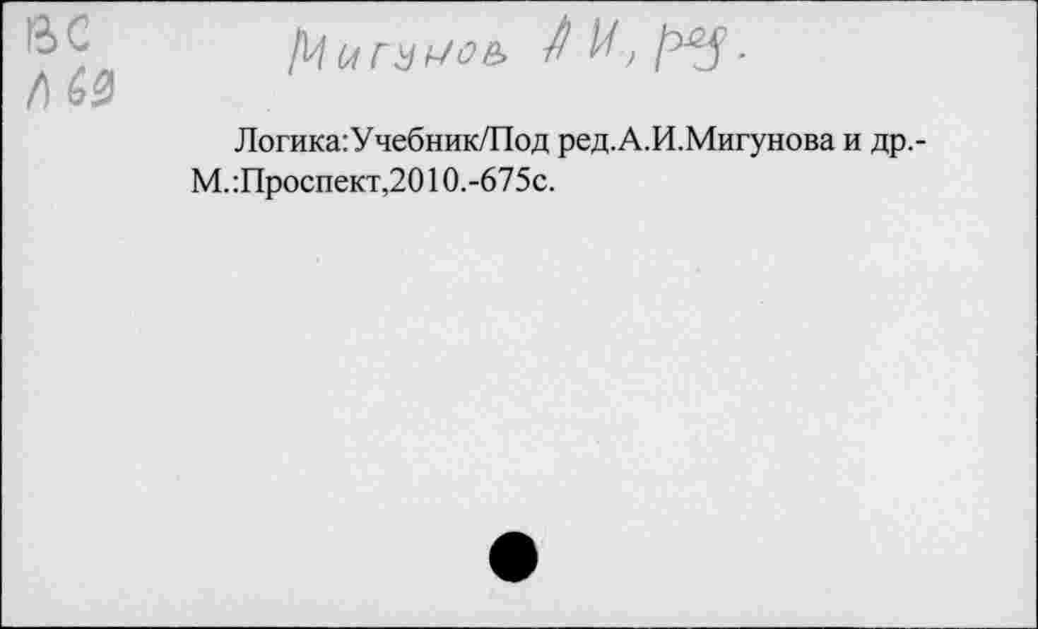 ﻿/) Ь0
Логика:Учебник/Под ред.А.И.Мигунова и др.-М. :Проспект,2010.-675с.